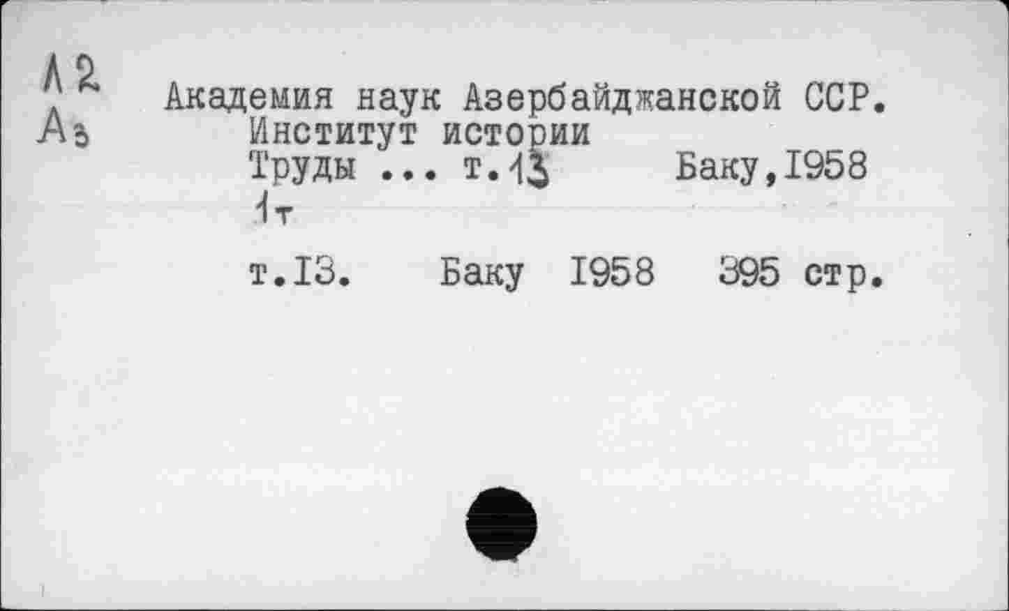 ﻿Л2.
Академия наук Азербайджанской ССР.
Институт истории
Труды ... т.43 Баку,1958 <т
т.13. Баку 1958	395 стр.